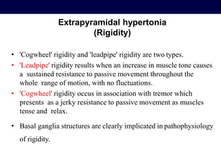 Extrapyramidal hypertonia
(Rigidity)
• 'Cogwheel' rigidity and 'leadpipe' rigidity are two types.
• 'Leadpipe' rigidity results when an increase in muscle tone causes
a sustained resistance to passive movement throughout the
whole range of motion, with no fluctuations.
• 'Cogwheel' rigidity occus in association with tremor which
presents as a jerky resistance to passive movement as muscles
tense and relax.
• Basal ganglia structures are clearly implicated in pathophysiology
of rigidity.
 