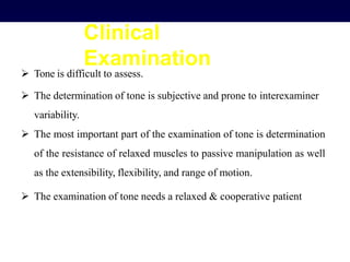 Clinical
Examination
 Tone is difficult to assess.
 The determination of tone is subjective and prone to interexaminer
variability.
 The most important part of the examination of tone is determination
of the resistance of relaxed muscles to passive manipulation as well
as the extensibility, flexibility, and range of motion.
 The examination of tone needs a relaxed & cooperative patient
 
