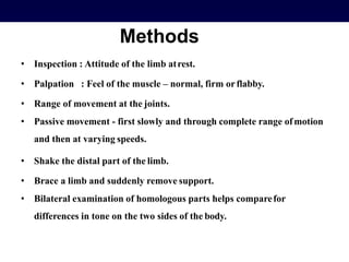 Methods
• Inspection : Attitude of the limb atrest.
• Palpation : Feel of the muscle – normal, firm orflabby.
• Range of movement at the joints.
• Passive movement - first slowly and through complete range ofmotion
and then at varying speeds.
• Shake the distal part of the limb.
• Brace a limb and suddenly remove support.
• Bilateral examination of homologous parts helps comparefor
differences in tone on the two sides of the body.
 