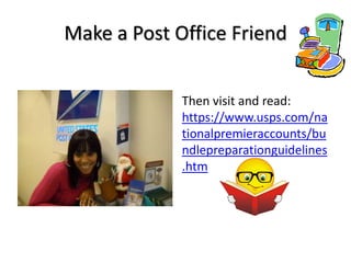 Make a Post Office Friend


             Then visit and read:
             https://www.usps.com/na
             tionalpremieraccounts/bu
             ndlepreparationguidelines
             .htm
 