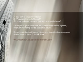 A- You look to be your own boss? B-  You are at the end of the roll?  C- no are no longer happy to your work and need change?  I invite you to get in touch with me, And we will evaluate together,  if network marketing can be an avenue for you.  Do not forget: I am not your employer, and you did not my employees  Build a system,  DON’T  WORK FOR  IT www.lcartech.agissezmaintenant.com 