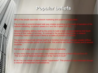 Popular beliefs 98% of the people associate network marketing and pyramid-shaped sales.  The principle of pyramid-shaped sale was creates according to the model of operation of the network marketing. (A person speaks to 2 and the 2 speak to 4, etc…….)  Network marketing defines itself by the action to build a team of representatives that touch income of their sales or services.  In contrast to the pyramid-shaped sale, in network marketing, there is not income if there is no sales of products or services.  The pyramid-shaped sale defines itself by a monetary transaction between peoples without there being exchanges goods or of services. this practice are illegal in Quebec and in several countries.  We have all, a day, done or consummate Network marketing: A- how many times you have tried a new restaurant because a friend told you to try it? This is a form of Network marketing or of the "word of mouth" B- do You Use dishes of plastic named Tupperware?  This product is only distributed through a network of independent representatives. . 