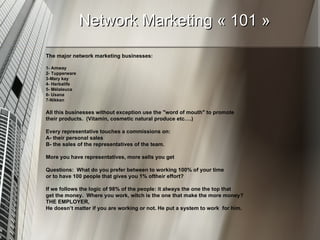 Network Marketing « 101 » The major network marketing businesses:  1- Amway 2- Tupperware 3-Mary kay 4- Herbalife  5- Mélaleuca  6- Usana  7-Nikken All this businesses without exception use the "word of mouth" to promote their products.  (Vitamin, cosmetic natural produce etc….)  Every representative touches a commissions on: A- their personal sales  B- the sales of the representatives of the team.  More you have representatives, more sells you get  Questions:  What do you prefer between to working 100% of your time or to have 100 people that gives you 1% oftheir effort?  If we follows the logic of 98% of the people: it always the one the top that get the money.  Where you work, witch is the one that make the more money? THE EMPLOYER,  He doesn’t matter if you are working or not. He put a system to work  for him.  