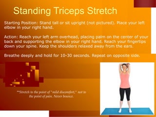 Standing Triceps Stretch
Starting Position: Stand tall or sit upright (not pictured). Place your left
elbow in your right hand.
Action: Reach your left arm overhead, placing palm on the center of your
back and supporting the elbow in your right hand. Reach your fingertips
down your spine. Keep the shoulders relaxed away from the ears.
Breathe deeply and hold for 10-30 seconds. Repeat on opposite side.
**Stretch to the point of "mild discomfort," not to
the point of pain. Never bounce.
 