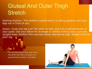 Gluteal And Outer Thigh
Stretch
Starting Position: This stretch is performed in a sitting position with your
legs out in front of you.
Action: Cross one leg over the other so that your foot is perpendicular to
your quad. Use your elbow for leverage to stretch looking away from the
upright knee. Perform this exercise slowly alternating legs. Repeat twice for
each leg.
**Do not lean too far back, your torso
should be near (but not quite) in a
perpendicular position to the floor.
 