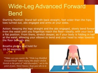 Wide-Leg Advanced Forward
Bend
Starting Position: Stand tall with back straight, feet wider than the hips,
toes turned out, abs engaged and arms at your sides.
Action: Keeping the legs straight and the abs engaged, slowly bend forward
from the waist until you fingertips reach the floor--ideally, with your back in
a flat position. From there, stretch deeper, as if your body is folding in half
at the waist, allowing your elbows to bend and your head to relax towards
the floor beneath you.
Breathe deeply and hold for
10-30 seconds.
**Make sure you master the "Wide-Leg Modified
Forward Bend" before trying this deeper stretch.
Stretch to the point of "mild discomfort," not to the
point of pain. Never bounce. Keep your abs in to
protect your back.
 