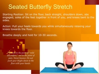 Seated Butterfly Stretch
Starting Position: Sit on the floor, back straight, shoulders down, abs
engaged, soles of the feet together in front of you, and knees bent to the
sides.
Action: Pull your heels towards you while simultaneously relaxing your
knees towards the floor.
Breathe deeply and hold for 10-30 seconds.
**Stretch to the point of "mild
discomfort," not to the point of
pain. Never bounce. Do not
push your thighs down to the
floor with your hands.
 