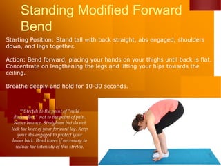 Standing Modified Forward
Bend
Starting Position: Stand tall with back straight, abs engaged, shoulders
down, and legs together.
Action: Bend forward, placing your hands on your thighs until back is flat.
Concentrate on lengthening the legs and lifting your hips towards the
ceiling.
Breathe deeply and hold for 10-30 seconds.
**Stretch to the point of "mild
discomfort," not to the point of pain.
Never bounce. Straighten but do not
lock the knee of your forward leg. Keep
your abs engaged to protect your
lower back. Bend knees if necessary to
reduce the intensity of this stretch.
 