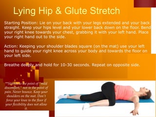 Lying Hip & Glute Stretch
Starting Position: Lie on your back with your legs extended and your back
straight. Keep your hips level and your lower back down on the floor. Bend
your right knee towards your chest, grabbing it with your left hand. Place
your right hand out to the side.
Action: Keeping your shoulder blades square (on the mat) use your left
hand to guide your right knee across your body and towards the floor on
your left side.
Breathe deeply and hold for 10-30 seconds. Repeat on opposite side.
**Stretch to the point of "mild
discomfort," not to the point of
pain. Never bounce. Keep your
shoulders on the mat. Don’t
force your knee to the floor if
your flexibility does not allow
it.
 
