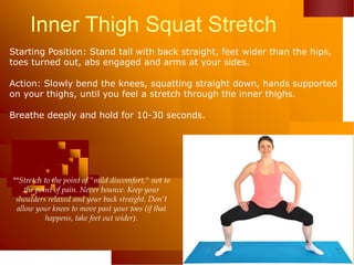 Inner Thigh Squat Stretch
Starting Position: Stand tall with back straight, feet wider than the hips,
toes turned out, abs engaged and arms at your sides.
Action: Slowly bend the knees, squatting straight down, hands supported
on your thighs, until you feel a stretch through the inner thighs.
Breathe deeply and hold for 10-30 seconds.
**Stretch to the point of "mild discomfort," not to
the point of pain. Never bounce. Keep your
shoulders relaxed and your back straight. Don’t
allow your knees to move past your toes (if that
happens, take feet out wider).
 