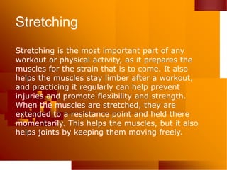 Stretching
Stretching is the most important part of any
workout or physical activity, as it prepares the
muscles for the strain that is to come. It also
helps the muscles stay limber after a workout,
and practicing it regularly can help prevent
injuries and promote flexibility and strength.
When the muscles are stretched, they are
extended to a resistance point and held there
momentarily. This helps the muscles, but it also
helps joints by keeping them moving freely.
 