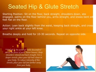 Seated Hip & Glute Stretch
Starting Position: Sit on the floor, back straight, shoulders down, abs
engaged, palms on the floor behind you, arms straight, and knees bent with
feet flat on the floor.
Action: Lean back slightly from the waist, keeping back straight, and cross
your right ankle at your left knee.
Breathe deeply and hold for 10-30 seconds. Repeat on opposite side.
**Stretch to the point of "mild discomfort,"
not to the point of pain. Never bounce. Keep
shoulders relaxed and back straight. For a
deeper stretch, place your left heel closer to
your body. To reduce intensity of this
stretch, place your left foot farther away
from your body.
 