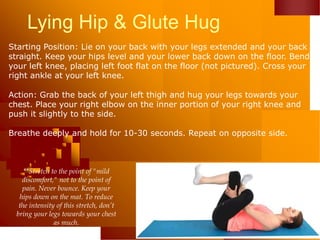 Lying Hip & Glute Hug
Starting Position: Lie on your back with your legs extended and your back
straight. Keep your hips level and your lower back down on the floor. Bend
your left knee, placing left foot flat on the floor (not pictured). Cross your
right ankle at your left knee.
Action: Grab the back of your left thigh and hug your legs towards your
chest. Place your right elbow on the inner portion of your right knee and
push it slightly to the side.
Breathe deeply and hold for 10-30 seconds. Repeat on opposite side.
**Stretch to the point of "mild
discomfort," not to the point of
pain. Never bounce. Keep your
hips down on the mat. To reduce
the intensity of this stretch, don’t
bring your legs towards your chest
as much.
 