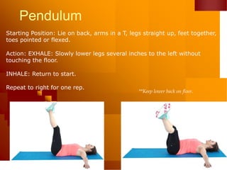 Pendulum
Starting Position: Lie on back, arms in a T, legs straight up, feet together,
toes pointed or flexed.
Action: EXHALE: Slowly lower legs several inches to the left without
touching the floor.
INHALE: Return to start.
Repeat to right for one rep.
**Keep lower back on floor.
 