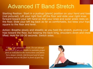 Advanced IT Band Stretch
Starting Position: Start in a pushup (plank) position on your hand and toes
(not pictured). Lift your right foot off the floor and slide your right knee
forward toward your left hand so that your knee and outer ankle rests on
the floor. Slide your left leg back as far as comfortable, but keep your hips
square to the floor and level.
Action: Breathe slowly and steadily as you hold the stretch, pushing your
hips toward the floor, but keeping the back long, shoulders down and chest
lifted. Hold for 10-30 seconds. Switch sides.
**This is an advanced stretch. Do not attempt
this stretch if you are unable to maintain proper
form as indicated in the instructions and photo.
For a deeper stretch, fold forward and let your
forearms rest on the floor in front of your leg.
 