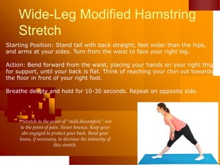 Wide-Leg Modified Hamstring
Stretch
Starting Position: Stand tall with back straight, feet wider than the hips,
and arms at your sides. Turn from the waist to face your right leg.
Action: Bend forward from the waist, placing your hands on your right thigh
for support, until your back is flat. Think of reaching your chin out towards
the floor in front of your right foot.
Breathe deeply and hold for 10-30 seconds. Repeat on opposite side.
**Stretch to the point of "mild discomfort," not
to the point of pain. Never bounce. Keep your
abs engaged to protect your back. Bend your
knees, if necessary, to decrease the intensity of
this stretch.
 