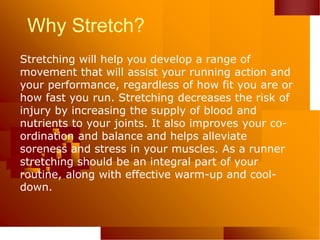 Why Stretch?
Stretching will help you develop a range of
movement that will assist your running action and
your performance, regardless of how fit you are or
how fast you run. Stretching decreases the risk of
injury by increasing the supply of blood and
nutrients to your joints. It also improves your co-
ordination and balance and helps alleviate
soreness and stress in your muscles. As a runner
stretching should be an integral part of your
routine, along with effective warm-up and cool-
down.
 