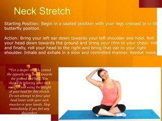 Neck Stretch
Starting Position: Begin in a seated position with your legs crossed or in the
butterfly position.
Action: Bring your left ear down towards your left shoulder and hold. Roll
your head down towards the ground and bring your chin to your chest. Hold
and finally, roll your head to the right and bring that ear to your right
shoulder. Inhale and exhale in a slow and controlled manner. Repeat twice.
**For a deeper stretch, extend
the opposite arm down towards
the ground and hold. You
should be relaxing your neck
muscles and using the weight
of your head for this stretch.
Do not attempt to force your
head lower with your neck
muscles or your hands. Stop
immediately if you feel any
discomfort.
 