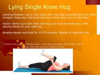 Lying Single Knee Hug
Starting Position: Lie on your back with your legs extended and your back
straight. Keep your hips level and your lower back down on the floor.
Action: Bend your right knee and hug your knee towards your chest,
placing hands on your right leg.
Breathe deeply and hold for 10-30 seconds. Repeat on opposite side.
**Stretch to the point of "mild discomfort," not to the point of pain. Never bounce. Try to
keep your hips down and your shoulders relaxed.
 