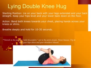 Lying Double Knee Hug
Starting Position: Lie on your back with your legs extended and your back
straight. Keep your hips level and your lower back down on the floor.
Action: Bend both knees towards your chest, placing hands across your
knees or shins.
Breathe deeply and hold for 10-30 seconds.
**Stretch to the point of "mild discomfort," not to the point of pain. Never bounce. Try to
keep your hips down and your shoulders relaxed.
 