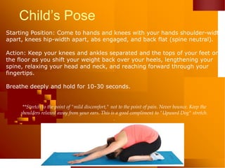 Child’s Pose
Starting Position: Come to hands and knees with your hands shoulder-width
apart, knees hip-width apart, abs engaged, and back flat (spine neutral).
Action: Keep your knees and ankles separated and the tops of your feet on
the floor as you shift your weight back over your heels, lengthening your
spine, relaxing your head and neck, and reaching forward through your
fingertips.
Breathe deeply and hold for 10-30 seconds.
**Stretch to the point of "mild discomfort," not to the point of pain. Never bounce. Keep the
shoulders relaxed away from your ears. This is a good compliment to "Upward Dog" stretch.
.
 