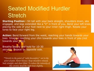 Seated Modified Hurdler
Stretch
Starting Position : Sit tall with your back straight, shoulders down, abs
engaged, and legs extended like a "V" in front of you. Bend your left knee,
placing the sole of your foot next to your inner right thigh. Rotate your
torso to face your right leg.
Action: Bend forward from the waist, reaching your hands towards your
toes. Imagine reaching your chin towards your toes in front of you (not
towards your legs).
Breathe deeply and hold for 10-30
seconds. Repeat on opposite side.
**Stretch to the point of "mild discomfort," not to the
point of pain. Never bounce. Keep shoulders relaxed,
back straight, and chest lifted. To reduce the intensity of
this stretch, bend the right knee slightly.
 