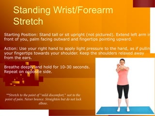 Standing Wrist/Forearm
Stretch
Starting Position: Stand tall or sit upright (not pictured). Extend left arm in
front of you, palm facing outward and fingertips pointing upward.
Action: Use your right hand to apply light pressure to the hand, as if pulling
your fingertips towards your shoulder. Keep the shoulders relaxed away
from the ears.
Breathe deeply and hold for 10-30 seconds.
Repeat on opposite side.
**Stretch to the point of "mild discomfort," not to the
point of pain. Never bounce. Straighten but do not lock
elbow.
 