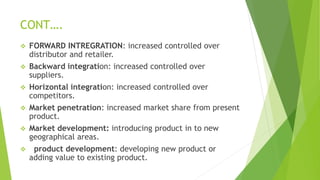 CONT….
 FORWARD INTREGRATION: increased controlled over
distributor and retailer.
 Backward integration: increased controlled over
suppliers.
 Horizontal integration: increased controlled over
competitors.
 Market penetration: increased market share from present
product.
 Market development: introducing product in to new
geographical areas.
 product development: developing new product or
adding value to existing product.
 