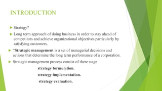 INTRODUCTION
 Strategy?
 Long term approach of doing business in order to stay ahead of
competitors and achieve organizational objectives particularly by
satisfying customers.
 “Strategic management is a set of managerial decisions and
actions that determine the long term performance of a corporation.
 Strategic management process consist of there stage
strategy formulation.
strategy implementation.
strategy evaluation.
 