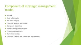 Component of strategic management
model
 Mission
 Internal analysis.
 External analysis.
 Strategic analysis and choice.
 Long term objectives.
 Generic and grand strategies.
 Short term objectives.
 Functional tactics.
 Strategic controls and continuous improvement.
 