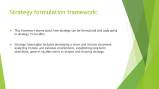 Strategy formulation framework:
 This framework shows about how strategy can be formulated and tools using
in strategy formulation.
 Strategy formulation includes developing a vision and mission statement,
analyzing internal and external environment, establishing long term
objectives, generating alternative strategies and chossing strategy.
 