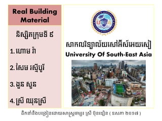 Real Building
Material
សាកលវិទ្យាល័យស ាអ៊ីស៍សអយសសៀ
University Of South-East Asia
និសសិតក្កុមទ្យី ៩
1. ស ាម វ៉ា
2. សសម រសមីបូរី
3. ងួន សួន
4. ក្សី ឈុនក្សឺ
ដឹកនាំនឹងបង្ងៀនងោយសាស្រ្តចារ្យ៖ ស្្ី ប៊ុនង ឿន ( ឧ្ភា ២០១៧ )
 