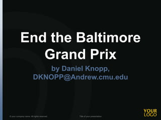 End the Baltimore 
Grand Prix 
by Daniel Knopp, 
DKNOPP@Andrew.cmu.edu 
© your company name. All rights reserved. Title of your presentation 
 