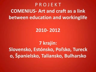 PROJEKT
 COMENIUS- Art and craft as a link
between education and workinglife

            2010- 2012

              7 krajín:
Slovensko, Estónsko, Poľsko, Tureck
o, Španielsko, Taliansko, Bulharsko
 