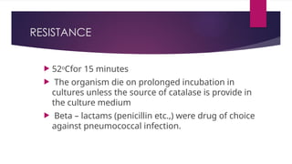 RESISTANCE
 52o
Cfor 15 minutes
 The organism die on prolonged incubation in
cultures unless the source of catalase is provide in
the culture medium
 Beta – lactams (penicillin etc.,) were drug of choice
against pneumococcal infection.
 