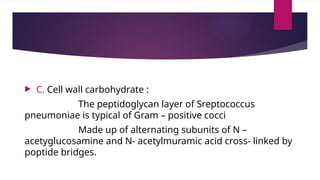  C. Cell wall carbohydrate :
The peptidoglycan layer of Sreptococcus
pneumoniae is typical of Gram – positive cocci
Made up of alternating subunits of N –
acetyglucosamine and N- acetylmuramic acid cross- linked by
poptide bridges.
 