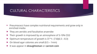 CULTURAL CHARACTERISTICS
 Pneumococci have complex nutritional requirements and grow only in
enriched media
 They are aerobic and facultative anaerobe
 Their growth is improved by an atmosphere of 5-10% CO2
 Optimum temperature of growth is 37 *c (7.8)(6.5 – 8.3)
 On blood agar colonies are small (0.5 – 1mm)
 It was appear in draughtsman or carrom coin
 