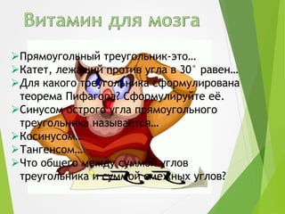 Прямоугольный треугольник-это…
Катет, лежащий против угла в 30° равен…
Для какого треугольника сформулирована
теорема Пифагора? Сформулируйте её.
Синусом острого угла прямоугольного
треугольника называется…
Косинусом…
Тангенсом…
Что общего между суммой углов
треугольника и суммой смежных углов?