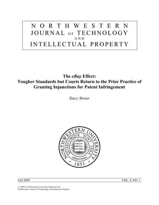 N O R T H W E S T E R N
               JOURNAL OF TECHNOLOGY
                                                               AND
              INTELLECTUAL PROPERTY




                    The eBay Effect:
Tougher Standards but Courts Return to the Prior Practice of
       Granting Injunctions for Patent Infringement

                                                           Stacy Streur




Fall 2009                                                                 VOL. 8, NO. 1

© 2009 by Northwestern University School of Law
Northwestern Journal of Technology and Intellectual Property
 