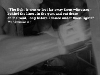 “The fight is won or lost far away from witnesses -
behind the lines, in the gym and out there
on the road, long before I dance under those lights”
Muhammad Ali
 