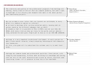 CUSTOMERS AND COLLEAGUES SAY :
Mario Braga
(AML / Muchnik, Alurralde,
Jasper & Asoc.)
The creativity and quality of the professional proposals from Santiago are
amazing, really state of the art that can compete globally. But what I want
to highlight is his chivalry and teamwork that make it the ideal partner
when undertaking projects.
Nahuel Costa
(MG54)
Santiago has immense human and professional qualities. Great person, with
integrity and hardworking. Tireless when enriching his knowledge and sharing
with the rest of the team. Innovative and curious by nature. Excellent when
visualizing trends. It's a pleasure to have him in the team MG54.
Carolina Avigliani
(Banco Macro)
Santiago is a very competent professional and humane. In every project he
adds a share market research, always proposing technological and communica-
tion tendencies.
All this, plus good will to understand the customer and try to meet their
needs.
María Florencia Hempel
(Quime Huenu, Espíritu Patagónico)
How can we make a cover letter that can transmit our philosophy in every
detail in a medium so special as internet?
We arrived to Santiago after sailing uncharted waters, knowing what we
wanted, based on the different webpages that we VISIT.
He showed us that it is possible to TELL A STORY, and not just SELL AN
IMAGE. With every click we show our story to the world, and our website
today achieved the main goal: People get to know us in our OUR OWN LANGUAGE.
 