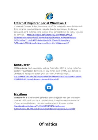 Internet Explorer per al Windows 7
L'Internet Explorer 9.0 és la darrera versió del navegador web de Microsoft.
Incorpora les característiques estàndards dels navegadors de darrera
generació, amb millores en la facilitat d'ús, compatibilitat de webs, velocitat
de càrrega… . http://baixades.softcatala.org/?url=http%3A%2F
%2Fwww.microsoft.com%2Fdownloads%2Fdetails.aspx%3Ffamilyid
%3Df14f7ae7-14e3-4907-8ebe-8bedef8c2fba%26displaylang
%3Dca&id=5720&mirall=&extern=1&versio=9.0&so=win32
Konqueror
El Konqueror és el navegador web de l'escriptori KDE, a més a més d'un
gestor i visualitzador de fitxers. El seu motor és el KHTML, que també és
utilitzat pel navegador Safari (Mac OS) i el Chrome (Google).
http://baixades.softcatala.org/?url=http%3A%2F%2Fwww.softcatala.org%2Fwiki%2FRebost
%3AKDE&id=4031&mirall=&extern=1&versio=4.8&so=win32
Maxthon
El Maxthon 3 és la tercera generació del navegador web per a Windows
creat el 2003, amb una total compatibilitat, i afegint una gran quantitat
d'eines web addicionals, com sincronització amb diversos equips.
http://baixades.softcatala.org/?url=http%3A%2F%2Fdl.maxthon.com
%2Fmx3%2Fmx3.3.8.2000.exe&id=5453&mirall=&extern=1&versio=3.3&so=win32
Ofimàtica
 