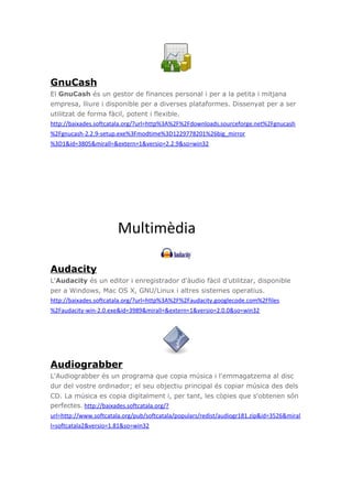 GnuCash
El GnuCash és un gestor de finances personal i per a la petita i mitjana
empresa, lliure i disponible per a diverses plataformes. Dissenyat per a ser
utilitzat de forma fàcil, potent i flexible.
http://baixades.softcatala.org/?url=http%3A%2F%2Fdownloads.sourceforge.net%2Fgnucash
%2Fgnucash-2.2.9-setup.exe%3Fmodtime%3D1229778201%26big_mirror
%3D1&id=3805&mirall=&extern=1&versio=2.2.9&so=win32
Multimèdia
Audacity
L'Audacity és un editor i enregistrador d'àudio fàcil d'utilitzar, disponible
per a Windows, Mac OS X, GNU/Linux i altres sistemes operatius.
http://baixades.softcatala.org/?url=http%3A%2F%2Faudacity.googlecode.com%2Ffiles
%2Faudacity-win-2.0.exe&id=3989&mirall=&extern=1&versio=2.0.0&so=win32
Audiograbber
L'Audiograbber és un programa que copia música i l'emmagatzema al disc
dur del vostre ordinador; el seu objectiu principal és copiar música des dels
CD. La música es copia digitalment i, per tant, les còpies que s'obtenen són
perfectes. http://baixades.softcatala.org/?
url=http://www.softcatala.org/pub/softcatala/populars/redist/audiogr181.zip&id=3526&miral
l=softcatala2&versio=1.81&so=win32
 
