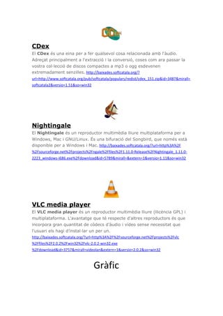 CDex
El CDex és una eina per a fer qualsevol cosa relacionada amb l'àudio.
Adreçat principalment a l'extracció i la conversió, coses com ara passar la
vostra col·lecció de discos compactes a mp3 o ogg esdevenen
extremadament senzilles. http://baixades.softcatala.org/?
url=http://www.softcatala.org/pub/softcatala/populars/redist/cdex_151.zip&id=3487&mirall=
softcatala2&versio=1.51&so=win32
Nightingale
El Nightingale és un reproductor multimèdia lliure multiplataforma per a
Windows, Mac i GNU/Linux. És una bifuració del Songbird, que només està
disponible per a Windows i Mac. http://baixades.softcatala.org/?url=http%3A%2F
%2Fsourceforge.net%2Fprojects%2Fngale%2Ffiles%2F1.11.0-Release%2FNightingale_1.11.0-
2223_windows-i686.exe%2Fdownload&id=5789&mirall=&extern=1&versio=1.11&so=win32
VLC media player
El VLC media player és un reproductor multimèdia lliure (llicència GPL) i
multiplataforma. L'avantatge que té respecte d'altres reproductors és que
incorpora gran quantitat de còdecs d'àudio i vídeo sense necessitat que
l'usuari els hagi d’instal·lar un per un.
http://baixades.softcatala.org/?url=http%3A%2F%2Fsourceforge.net%2Fprojects%2Fvlc
%2Ffiles%2F2.0.2%2Fwin32%2Fvlc-2.0.2-win32.exe
%2Fdownload&id=3757&mirall=videolan&extern=1&versio=2.0.2&so=win32
Gràfic
 