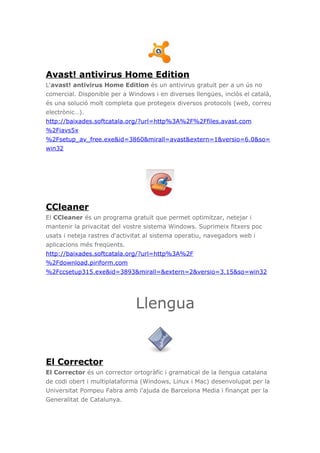 Avast! antivirus Home Edition
L'avast! antivirus Home Edition és un antivirus gratuït per a un ús no
comercial. Disponible per a Windows i en diverses llengües, inclòs el català,
és una solució molt completa que protegeix diversos protocols (web, correu
electrònic…).
http://baixades.softcatala.org/?url=http%3A%2F%2Ffiles.avast.com
%2Fiavs5x
%2Fsetup_av_free.exe&id=3860&mirall=avast&extern=1&versio=6.0&so=
win32
CCleaner
El CCleaner és un programa gratuït que permet optimitzar, netejar i
mantenir la privacitat del vostre sistema Windows. Suprimeix fitxers poc
usats i neteja rastres d'activitat al sistema operatiu, navegadors web i
aplicacions més freqüents.
http://baixades.softcatala.org/?url=http%3A%2F
%2Fdownload.piriform.com
%2Fccsetup315.exe&id=3893&mirall=&extern=2&versio=3.15&so=win32
Llengua
El Corrector
El Corrector és un corrector ortogràfic i gramatical de la llengua catalana
de codi obert i multiplataforma (Windows, Linux i Mac) desenvolupat per la
Universitat Pompeu Fabra amb l'ajuda de Barcelona Media i finançat per la
Generalitat de Catalunya.
 
