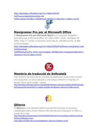 http://baixades.softcatala.org/?url=http%3A%2F
%2Fwww.projecteelcorrector.cat
%2Fwindows.html&id=4292&mirall=&extern=1&versio=1.0&so=win32
Maxigramar Pro per al Microsoft Office
El Maxigramar Pro per Microsoft Word és un corrector ortogràfic i
gramatical per al Microsoft Office XP, 2003, 2007 i 2010; i Windows XP,
2003, Vista i 7. Conté un diccionari amb més de 140.000 termes i 6.000
verbs conjugats.
http://baixades.softcatala.org/?url=http%3A%2F%2Fwww.maxigramar.com
%2Fdownload
%2FMaxigramarPro_2010_word.exe&id=3509&mirall=maxigramar&extern=
1&versio=10.0.0.1&so=win32
Memòria de traducció de Softcatalà
Una memòria de traducció és una base de dades que conté el text original
d'un programa i la seva traducció a una llengua diferent a l'original, en
aquest cas el parell anglès - català.
http://baixades.softcatala.org/?url=http%3A%2F%2Fwww.softcatala.org%2Fpub%2Fsoftcatala
%2Fpopulars%2Fredist%2Ftm-sc.zip&id=3542&mirall=&extern=1&versio=2.0&so=win32
QDacco
El qDacco és una aplicació gràfica que permet consultar el diccionari
catalàanglès Dacco d'una manera més còmoda que mitjançant un PDF o a
través de la web.
http://baixades.softcatala.org/?url=http%3A%2F%2Fmesh.dl.sourceforge.net%2Fsourceforge
%2Fdacco%2Fqdacco-win-
0.6b.zip&id=3771&mirall=sourceforge&extern=1&versio=0.6b&so=win32
 