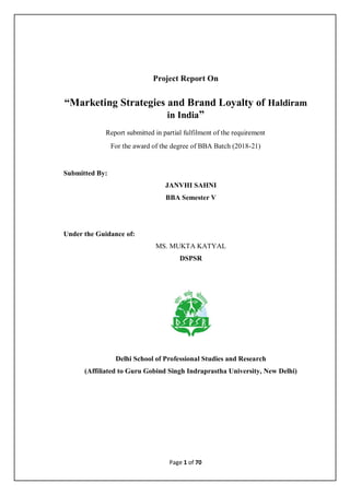 Page 1 of 70
Project Report On
“Marketing Strategies and Brand Loyalty of Haldiram
in India”
Report submitted in partial fulfilment of the requirement
For the award of the degree of BBA Batch (2018-21)
Submitted By:
JANVHI SAHNI
BBA Semester V
Under the Guidance of:
MS. MUKTA KATYAL
DSPSR
Delhi School of Professional Studies and Research
(Affiliated to Guru Gobind Singh Indraprastha University, New Delhi)
 