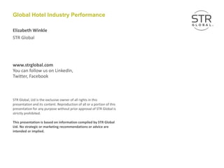 STR Global
www.strglobal.com
You can follow us on LinkedIn,
Twitter, Facebook
STR Global, Ltd is the exclusive owner of all rights in this
presentation and its content. Reproduction of all or a portion of this
presentation for any purpose without prior approval of STR Global is
strictly prohibited.
This presentation is based on information compiled by STR Global
Ltd. No strategic or marketing recommendations or advice are
intended or implied.
Global Hotel Industry Performance
Elizabeth Winkle
 