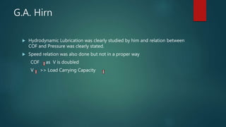 G.A. Hirn
 Hydrodynamic Lubrication was clearly studied by him and relation between
COF and Pressure was clearly stated.
 Speed relation was also done but not in a proper way
COF as V is doubled
V >> Load Carrying Capacity
 
