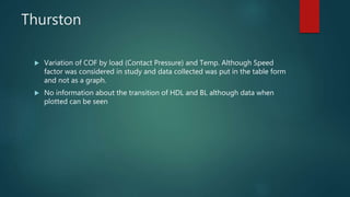 Thurston
 Variation of COF by load (Contact Pressure) and Temp. Although Speed
factor was considered in study and data collected was put in the table form
and not as a graph.
 No information about the transition of HDL and BL although data when
plotted can be seen
 